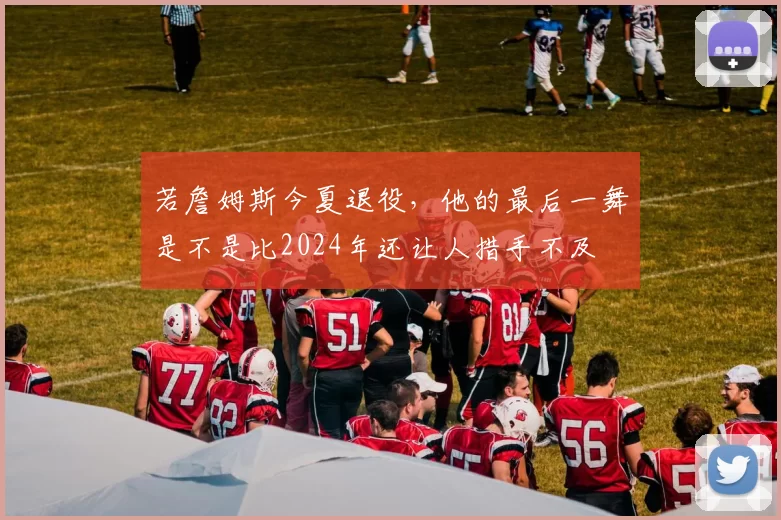 若詹姆斯今夏退役，他的最后一舞是不是比2024年还让人措手不及