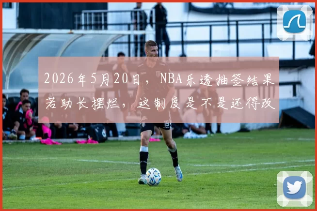 2026年5月20日，NBA乐透抽签结果若助长摆烂，这制度是不是还得改